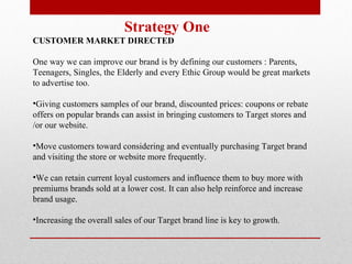 Strategy One  CUSTOMER MARKET DIRECTED   One way we can improve our brand is by defining our customers : Parents, Teenagers, Singles, the Elderly and every Ethic Group would be great markets to advertise too.  Giving customers samples of our brand, discounted prices: coupons or rebate offers on popular brands can assist in bringing customers to Target stores and /or our website.  Move customers toward considering and eventually purchasing Target brand and visiting the store or website more frequently.  We can retain current loyal customers and influence them to buy more with premiums brands sold at a lower cost. It can also help reinforce and increase brand usage.  Increasing the overall sales of our Target brand line is key to growth.  
