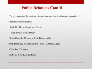 Public Relations Cont’d Target persuades the customer to purchase our brand with quality products: Archer Farms: Groceries Up& Up: Home Goods and Health  Target Home: Home Décor Sonia Kashuk, JK Jemma, Pixi: Beauty Aids Paul Frank and Xhilaration for Target : Apparel Adults Cherokee: Footwear Just One You: Kids Fashions 