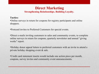 Direct Marketing Strengthening Relationships. Building Loyalty.  Tactics: Online surveys in return for coupons for registry participants and online shoppers. Postcard invites to Preferred Customers for special events. Direct e-mails inviting customers to sales and community events, to complete online surveys in return for coupons, quarterly newsletter and annual “giving works” report. Holiday donor appeal letters to preferred customers with an invite to attend a private holiday shopping event & sale. Credit card statement inserts would include one action piece per month, coupons, survey invites and community event announcements.   