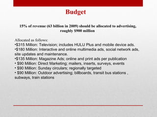 Budget 15% of revenue (63 billion in 2009) should be allocated to advertising, roughly $900 million  Allocated as follows: $315 Million: Television; includes HULU Plus and mobile device ads. $180 Million: Interactive and online multimedia ads, social network ads, site updates and maintenance. $135 Million: Magazine Ads; online and print ads per publication $90 Million: Direct Marketing; mailers, inserts, surveys, events $90 Million:  Sunday circulars; regionally targeted $90 Million:  Outdoor advertising; billboards, transit bus stations , subways, train stations 