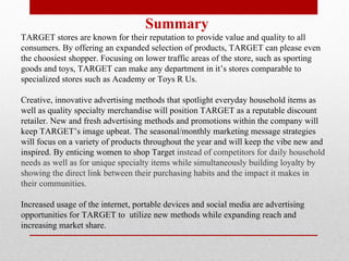 Summary TARGET stores are known for their reputation to provide value and quality to all consumers. By offering an expanded selection of products, TARGET can please even the choosiest shopper. Focusing on lower traffic areas of the store, such as sporting goods and toys, TARGET can make any department in it’s stores comparable to specialized stores such as Academy or Toys R Us.  Creative, innovative advertising methods that spotlight everyday household items as well as quality specialty merchandise will position TARGET as a reputable discount retailer. New and fresh advertising methods and promotions within the company will keep TARGET’s image upbeat. The seasonal/monthly marketing message strategies will focus on a variety of products throughout the year and will keep the vibe new and inspired. By enticing women to shop Target  instead of competitors for daily household needs as well as for unique specialty items while simultaneously building loyalty by showing the direct link between their purchasing habits and the impact it makes in their communities. Increased usage of the internet, portable devices and social media are advertising opportunities for TARGET to  utilize new methods while expanding reach and increasing market share.  