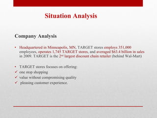 Situation Analysis  Company Analysis Headquartered in Minneapolis, MN , TARGET stores  employs 351,000  employees , operates 1,745 TARGET stores , and  averaged $63.4 billion in sales  in 2009. TARGET is the  2 nd  largest discount chain retailer  (behind Wal-Mart) TARGET stores focuses on offering:  one stop shopping  value without compromising quality pleasing customer experience.  