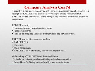 Company Analysis Cont’d Currently, a challenging economy and changes in consumer spending habits is a prompt for TARGET to re-position advertising to ensure consumers that TARGET will fit their needs. Some changes implemented to increase customer satisfaction: TARGET recently: expanded grocery departments in stores remodeled stores will be entering the Canadian market within the next few years.  TARGET stores offer amenities such as:  TARGET Café,  pharmacy,  photo processing,  TARGET Clinic, Starbucks, and optical departments.  Rebranding of TARGET brand household items  Actively participating and contributing to local communities ‘ Going Green’ offering natural, healthy, and organic items   