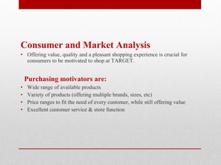 Consumer and Market Analysis Offering value, quality and a pleasant shopping experience is crucial for consumers to be motivated to shop at TARGET.  Purchasing motivators are: Wide range of available products Variety of products (offering multiple brands, sizes, etc) Price ranges to fit the need of every customer, while still offering value Excellent customer service & store function 