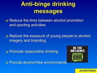 Anti-binge drinking
messages
 Reduce the links between alcohol promotion
and sporting activities
 Reduce the exposure of young people to alcohol
imagery and branding
 Promote responsible drinking
 Provide alcohol-free environments
ADVERTISING
 