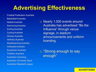 Advertising Effectiveness
 Nearly 1,000 events around
Australia has advertised “Be the
Influence” through venue
signage, in stadium
announcements and uniform
branding.
 “Strong enough to say
enough”
• Football Federation Australia
• Basketball Australia
• Netball Australia
• Swimming Australia
• Surfing Australia
• Cycling Australia
• Hockey Australia
• Athletics Australia
• Skateboarding Australia
• Volleyball Australia
• Equestrian Australia
• Triathlon Australia
• Australian Canoeing
• Australian University Sport
• Australian Baseball League
ADVERTISING
 