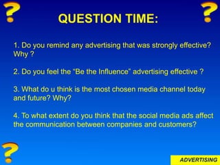 ADVERTISING
QUESTION TIME:
1. Do you remind any advertising that was strongly effective?
Why ?
2. Do you feel the “Be the Influence” advertising effective ?
3. What do u think is the most chosen media channel today
and future? Why?
4. To what extent do you think that the social media ads affect
the communication between companies and customers?
 