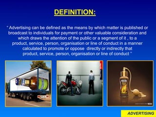 ADVERTISING
DEFINITION:
“ Advertising can be defined as the means by which matter is published or
broadcast to individuals for payment or other valuable consideration and
which draws the attention of the public or a segment of it , to a
product, service, person, organisation or line of conduct in a manner
calculated to promote or oppose directly or indirectly that
product, service, person, organisation or line of conduct ’’
 