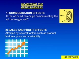 ADVERTISING
MEASURING THE
EFFECTIVENESS
1) COMMUNICATION EFFECTS
Is the ad or ad campaign communicating the
ad messagge well?
2) SALES AND PROFIT EFFECTS
Affected by several factors such as product
features, price and availability
 