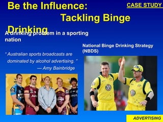 ADVERTISING
Be the Influence:
Tackling Binge
Drinking
National Binge Drinking Strategy
(NBDS)
A drinking problem in a sporting
nation
“ Australian sports broadcasts are
dominated by alcohol advertising. ”
— Amy Bainbridge
CASE STUDY
 