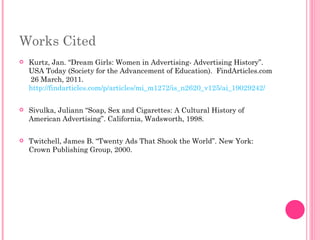 Works Cited Kurtz, Jan. “Dream Girls: Women in Advertising- Advertising History”.  USA Today (Society for the Advancement of Education).  FindArticles.com  26 March, 2011.  http://findarticles.com/p/articles/mi_m1272/is_n2620_v125/ai_19029242/ Sivulka, Juliann “Soap, Sex and Cigarettes: A Cultural History of American Advertising”. California, Wadsworth, 1998. Twitchell, James B. “Twenty Ads That Shook the World”. New York: Crown Publishing Group, 2000.  