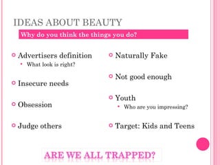 IDEAS ABOUT BEAUTY  Advertisers definition What look is right? Insecure needs Obsession Judge others Naturally Fake Not good enough Youth Who are you impressing?  Target: Kids and Teens Why do you think the things you do? 