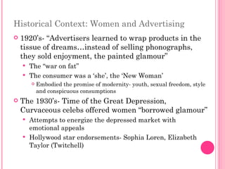 Historical Context: Women and Advertising 1920’s- “Advertisers learned to wrap products in the tissue of dreams…instead of selling phonographs, they sold enjoyment, the painted glamour”  The “war on fat” The consumer was a ‘she’, the ‘New Woman’ Embodied the promise of modernity- youth, sexual freedom, style and conspicuous consumptions The 1930’s- Time of the Great Depression, Curvaceous celebs offered women “borrowed glamour” Attempts to energize the depressed market with emotional appeals  Hollywood star endorsements- Sophia Loren, Elizabeth Taylor (Twitchell) 