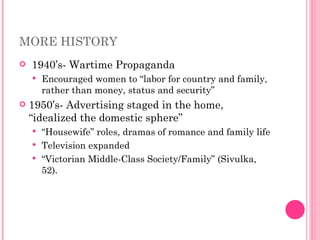 MORE HISTORY 1940’s- Wartime Propaganda  Encouraged women to “labor for country and family, rather than money, status and security” 1950’s- Advertising staged in the home, “idealized the domestic sphere” “ Housewife” roles, dramas of romance and family life Television expanded  “ Victorian Middle-Class Society/Family” (Sivulka, 52).  