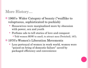 More History… 1960’s- Wider Category of beauty (“waiflike to voluptuous, sophisticated to puckish) Housewives were marginalized more by obsession with power, sex and youth Perfume ads to tell stories of love and conquest Told women HOW to smell, to attract men (Twitchell, 167). 1970’s-Women’s Liberation Movements Less portrayal of women in work world, women were “poised on bring of domestic failure” saved by packaged efficiency and convenience 
