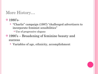 More History… 1980’s- “ Charlie” campaign (1987) “challenged advertisers to incorporate feminist sensibilities” Use of progressive slogans  1990’s – Broadening of feminine beauty and success Variables of age, ethnicity, accomplishment 