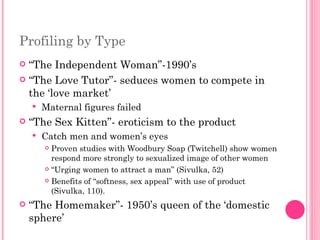 Profiling by Type  “ The Independent Woman”-1990’s  “ The Love Tutor”- seduces women to compete in the ‘love market’ Maternal figures failed “ The Sex Kitten”- eroticism to the product Catch men and women’s eyes Proven studies with Woodbury Soap (Twitchell) show women respond more strongly to sexualized image of other women “ Urging women to attract a man” (Sivulka, 52) Benefits of “softness, sex appeal” with use of product (Sivulka, 110). “ The Homemaker”- 1950’s queen of the ‘domestic sphere’ 