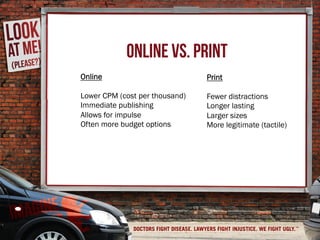ONLINE VS. PRINT
Online
Lower CPM (cost per thousand)
Immediate publishing
Allows for impulse
Often more budget options
Print
Fewer distractions
Longer lasting
Larger sizes
More legitimate (tactile)