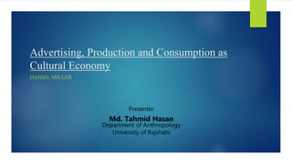 Advertising, Production and Consumption as
Cultural Economy
DANIEL MILLER
Presenter
Md. Tahmid Hasan
Department of Anthropology
University of Rajshahi
 