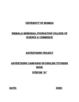 UNIVERSITY OF MUMBAI<br />Nirmala MEMORIAL FOUNDATION COLLEGE OF SCIENCE & COMMERCE<br />ADVERTISING PROJECT<br />ADVERTISING CAMPAIGN ON ENGLISH TUTORING BOOK<br />SYBCOM “A”<br />DATE:                                                             SIGN:<br />NAME OF THE GROUP<br />        1. ALICIA LOBO<br />        2. CHARULATA MEHTA<br />3. GAYATRI     PRAJAPATI<br />4. VASANTI BHONSALE<br />        INDEX<br />,[object Object]