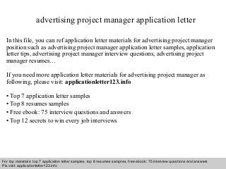 advertising project manager application letter 
In this file, you can ref application letter materials for advertising project manager 
position such as advertising project manager application letter samples, application 
letter tips, advertising project manager interview questions, advertising project 
manager resumes… 
If you need more application letter materials for advertising project manager as 
following, please visit: applicationletter123.info 
• Top 7 application letter samples 
• Top 8 resumes samples 
• Free ebook: 75 interview questions and answers 
• Top 12 secrets to win every job interviews 
For top materials: top 7 application letter samples, top 8 resumes samples, free ebook: 75 interview questions and answers 
Pls visit: applicationletter123.info 
Interview questions and answers – free download/ pdf and ppt file 
 