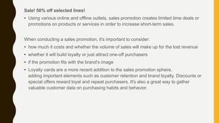 Sale! 50% off selected lines!
• Using various online and offline outlets, sales promotion creates limited time deals or
promotions on products or services in order to increase short-term sales.
When conducting a sales promotion, it's important to consider:
• how much it costs and whether the volume of sales will make up for the lost revenue
• whether it will build loyalty or just attract one-off purchasers
• if the promotion fits with the brand's image
• Loyalty cards are a more recent addition to the sales promotion sphere,
adding important elements such as customer retention and brand loyalty. Discounts or
special offers reward loyal and repeat purchasers. It's also a great way to gather
valuable customer data on purchasing habits and behavior.
 