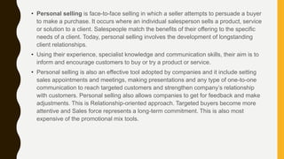 • Personal selling is face-to-face selling in which a seller attempts to persuade a buyer
to make a purchase. It occurs where an individual salesperson sells a product, service
or solution to a client. Salespeople match the benefits of their offering to the specific
needs of a client. Today, personal selling involves the development of longstanding
client relationships.
• Using their experience, specialist knowledge and communication skills, their aim is to
inform and encourage customers to buy or try a product or service.
• Personal selling is also an effective tool adopted by companies and it include setting
sales appointments and meetings, making presentations and any type of one-to-one
communication to reach targeted customers and strengthen company’s relationship
with customers. Personal selling also allows companies to get for feedback and make
adjustments. This is Relationship-oriented approach. Targeted buyers become more
attentive and Sales force represents a long-term commitment. This is also most
expensive of the promotional mix tools.
 
