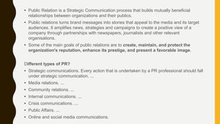 • Public Relation is a Strategic Communication process that builds mutually beneficial
relationships between organizations and their publics.
• Public relations turns brand messages into stories that appeal to the media and its target
audiences. It amplifies news, strategies and campaigns to create a positive view of a
company through partnerships with newspapers, journalists and other relevant
organisations.
• Some of the main goals of public relations are to create, maintain, and protect the
organization's reputation, enhance its prestige, and present a favorable image.
Different types of PR?
• Strategic communications. Every action that is undertaken by a PR professional should fall
under strategic communication. ...
• Media relations. ...
• Community relations. ...
• Internal communications. ...
• Crisis communications. ...
• Public Affairs. ...
• Online and social media communications.
 