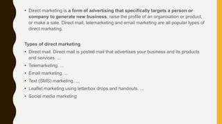 • Direct marketing is a form of advertising that specifically targets a person or
company to generate new business, raise the profile of an organisation or product,
or make a sale. Direct mail, telemarketing and email marketing are all popular types of
direct marketing.
Types of direct marketing
• Direct mail. Direct mail is posted mail that advertises your business and its products
and services. ...
• Telemarketing. ...
• Email marketing. ...
• Text (SMS) marketing. ...
• Leaflet marketing using letterbox drops and handouts. ...
• Social media marketing
 