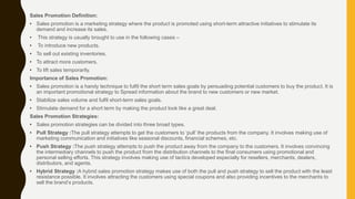 Sales Promotion Definition:
• Sales promotion is a marketing strategy where the product is promoted using short-term attractive initiatives to stimulate its
demand and increase its sales.
• This strategy is usually brought to use in the following cases –
• To introduce new products.
• To sell out existing inventories.
• To attract more customers.
• To lift sales temporarily.
Importance of Sales Promotion:
• Sales promotion is a handy technique to fulfil the short term sales goals by persuading potential customers to buy the product. It is
an important promotional strategy to Spread information about the brand to new customers or new market.
• Stabilize sales volume and fulfil short-term sales goals.
• Stimulate demand for a short term by making the product look like a great deal.
Sales Promotion Strategies:
• Sales promotion strategies can be divided into three broad types.
• Pull Strategy :The pull strategy attempts to get the customers to ‘pull’ the products from the company. It involves making use of
marketing communication and initiatives like seasonal discounts, financial schemes, etc.
• Push Strategy :The push strategy attempts to push the product away from the company to the customers. It involves convincing
the intermediary channels to push the product from the distribution channels to the final consumers using promotional and
personal selling efforts. This strategy involves making use of tactics developed especially for resellers, merchants, dealers,
distributors, and agents.
• Hybrid Strategy :A hybrid sales promotion strategy makes use of both the pull and push strategy to sell the product with the least
resistance possible. It involves attracting the customers using special coupons and also providing incentives to the merchants to
sell the brand’s products.
 