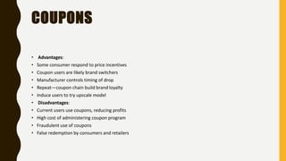 COUPONS
• Advantages:
• Some consumer respond to price incentives
• Coupon users are likely brand switchers
• Manufacturer controls timing of drop
• Repeat—coupon chain build brand loyalty
• Induce users to try upscale model
• Disadvantages:
• Current users use coupons, reducing profits
• High cost of administering coupon program
• Fraudulent use of coupons
• False redemption by consumers and retailers
 