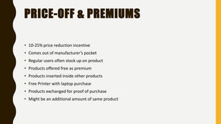 PRICE-OFF & PREMIUMS
• 10-25% price reduction incentive
• Comes out of manufacturer’s pocket
• Regular users often stock up on product
• Products offered free as premium
• Products inserted inside other products
• Free Printer with laptop purchase
• Products exchanged for proof of purchase
• Might be an additional amount of same product
 