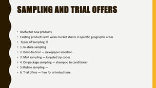 SAMPLING AND TRIAL OFFERS
• Useful for new products
• Existing products with weak market shares in specific geographic areas
• Types of Sampling:
• 1. In-store sampling
• 2. Door-to-door — newspaper insertion
• 3. Mail sampling — targeted zip codes
• 4. On-package sampling — shampoo to conditioner
• 5.Mobile sampling —
• 6. Trial offers — free for a limited time
 