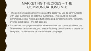 • The communications mix involves all the tools you use to communicate
with your customers or potential customers. This could be through
advertising, social media, product packaging, direct marketing, websites,
events, exhibitions – the list goes on!
• Successful campaigns consider all elements of the communications mix.
To see even better results, you must effectively use all areas to create an
integrated multi-channel or omni-channel campaign.
MARKETING THEORIES – THE
COMMUNICATIONS MIX
 