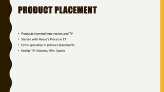 PRODUCT PLACEMENT
• Products inserted into movies and TV
• Started with Reese’s Pieces in ET
• Firms specialize in product placements
• Reality TV, Sitcoms, Film, Sports
 