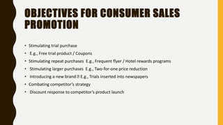 OBJECTIVES FOR CONSUMER SALES
PROMOTION
• Stimulating trial purchase
• E.g., Free trial product / Coupons
• Stimulating repeat purchases E.g., Frequent flyer / Hotel rewards programs
• Stimulating larger purchases E.g., Two-for-one price reduction
• Introducing a new brand E.g., Trials inserted into newspapers
• Combating competitor’s strategy
• Discount response to competitor’s product launch
 