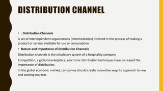 DISTRIBUTION CHANNEL
• . Distribution Channels
A set of interdependent organizations (intermediaries) involved in the process of making a
product or service available for use or consumption
• Nature and Importance of Distribution Channels
Distribution channels is the circulatory system of a hospitality company
Competition, a global marketplace, electronic distribution techniques have increased the
importance of distribution.
In the global economic market, companies should create innovative ways to approach to new
and existing markets
 
