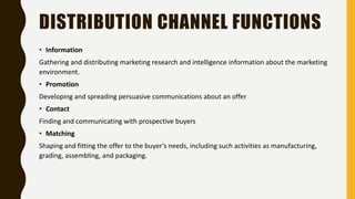DISTRIBUTION CHANNEL FUNCTIONS
• Information
Gathering and distributing marketing research and intelligence information about the marketing
environment.
• Promotion
Developing and spreading persuasive communications about an offer
• Contact
Finding and communicating with prospective buyers
• Matching
Shaping and fitting the offer to the buyer’s needs, including such activities as manufacturing,
grading, assembling, and packaging.
 