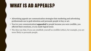 WHAT IS AD APPEALS?
• Advertising appeals are communication strategies that marketing and advertising
professionals use to grab attention and persuade people to buy or act.
• You (or your communication) appealed to people because you were credible, you
affected their emotions, or you made logical sense.
• The idea was that, if you can establish yourself as credible (ethos), for example, you are
more likely to persuade people.
 