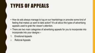 TYPES OF APPEALS
• How do ads always manage to tug on our heartstrings or provoke some kind of
feeling that makes us want to take action? It’s all about the types of advertising
appeals used to grab the viewer’s attention.
• There are two main categories of advertising appeals for you to incorporate into
incorporate into your designs –
1. Emotional Appeals
2. Rational Appeals
 