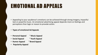 EMOTIONAL AD APPEALS
• Appealing to your aaudience's emotions can be achieved through strong imagery, impactful
text or powerful music. An emotional advertising appeal depends more on feelings and
perceptions than logic or reason to provoke action.
• Types of emotional Ad Appeals
• Personal Appeal ° Music Appeal
• Social Appeal ° Youth Appeal
• Humor Appeal ° Brand Appeal
• Popularity Appeal
 