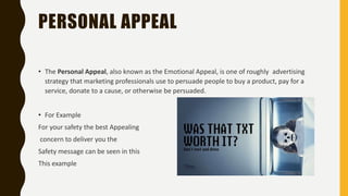 PERSONAL APPEAL
• The Personal Appeal, also known as the Emotional Appeal, is one of roughly advertising
strategy that marketing professionals use to persuade people to buy a product, pay for a
service, donate to a cause, or otherwise be persuaded.
• For Example
For your safety the best Appealing
concern to deliver you the
Safety message can be seen in this
This example
 
