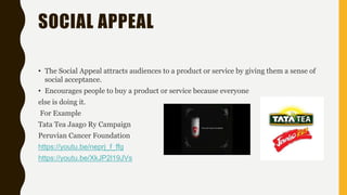 SOCIAL APPEAL
• The Social Appeal attracts audiences to a product or service by giving them a sense of
social acceptance.
• Encourages people to buy a product or service because everyone
else is doing it.
For Example
Tata Tea Jaago Ry Campaign
Peruvian Cancer Foundation
https://youtu.be/neprj_f_ffg
https://youtu.be/XkJP2l19JVs
 