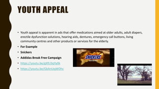 YOUTH APPEAL
• Youth appeal is apparent in ads that offer medications aimed at older adults, adult diapers,
erectile dysfunction solutions, hearing aids, dentures, emergency call buttons, living
community centres and other products or services for the elderly.
• For Example
• Snickers
• Addidas Break Free Campaign
• https://youtu.be/gXfLl3qYy0k
• https://youtu.be/GkAnLtqWDhc
 