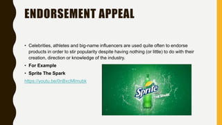 ENDORSEMENT APPEAL
• Celebrities, athletes and big-name influencers are used quite often to endorse
products in order to stir popularity despite having nothing (or little) to do with their
creation, direction or knowledge of the industry.
• For Example
• Sprite The Spark
https://youtu.be/0nBxcMImubk
 