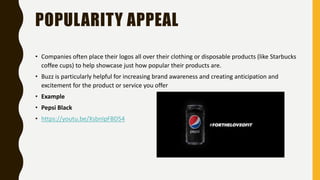 POPULARITY APPEAL
• Companies often place their logos all over their clothing or disposable products (like Starbucks
coffee cups) to help showcase just how popular their products are.
• Buzz is particularly helpful for increasing brand awareness and creating anticipation and
excitement for the product or service you offer
• Example
• Pepsi Black
• https://youtu.be/XsbnIpFBD54
 