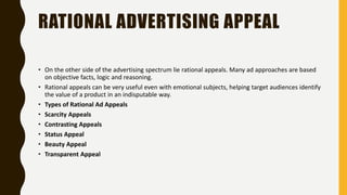 RATIONAL ADVERTISING APPEAL
• On the other side of the advertising spectrum lie rational appeals. Many ad approaches are based
on objective facts, logic and reasoning.
• Rational appeals can be very useful even with emotional subjects, helping target audiences identify
the value of a product in an indisputable way.
• Types of Rational Ad Appeals
• Scarcity Appeals
• Contrasting Appeals
• Status Appeal
• Beauty Appeal
• Transparent Appeal
 
