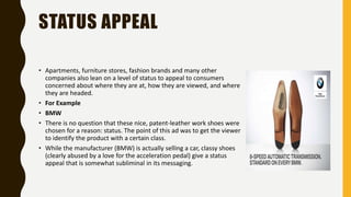 STATUS APPEAL
• Apartments, furniture stores, fashion brands and many other
companies also lean on a level of status to appeal to consumers
concerned about where they are at, how they are viewed, and where
they are headed.
• For Example
• BMW
• There is no question that these nice, patent-leather work shoes were
chosen for a reason: status. The point of this ad was to get the viewer
to identify the product with a certain class.
• While the manufacturer (BMW) is actually selling a car, classy shoes
(clearly abused by a love for the acceleration pedal) give a status
appeal that is somewhat subliminal in its messaging.
 