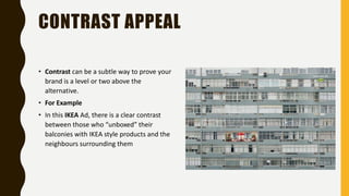 CONTRAST APPEAL
• Contrast can be a subtle way to prove your
brand is a level or two above the
alternative.
• For Example
• In this IKEA Ad, there is a clear contrast
between those who “unboxed” their
balconies with IKEA style products and the
neighbours surrounding them
 