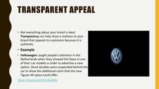 TRANSPARENT APPEAL
• Not everything about your brand is ideal.
Transparency can help show a realness to your
brand that appeals to customers because it is
authentic.
• Example
• Volkswagen caught people’s attention in the
Netherlands when they showed the flaws in one
of their car models in order to advertise a new
option. Stunt doubles were suspended behind the
car to show the additional room that the new
Tiguan All space could offer.
https://youtu.be/CbZcJkaiGhs
 